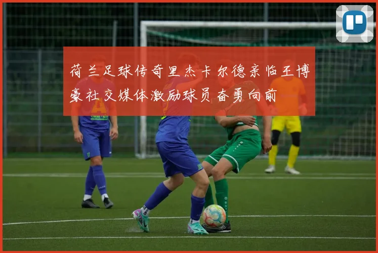荷兰足球传奇里杰卡尔德亲临王博豪社交媒体激励球员奋勇向前