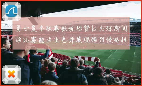 勇士夏季联赛教练称赞拉杰琼斯阅读比赛能力出色并展现强烈侵略性