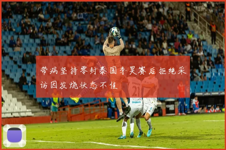 带病坚持零封泰国李昊赛后拒绝采访因发烧状态不佳