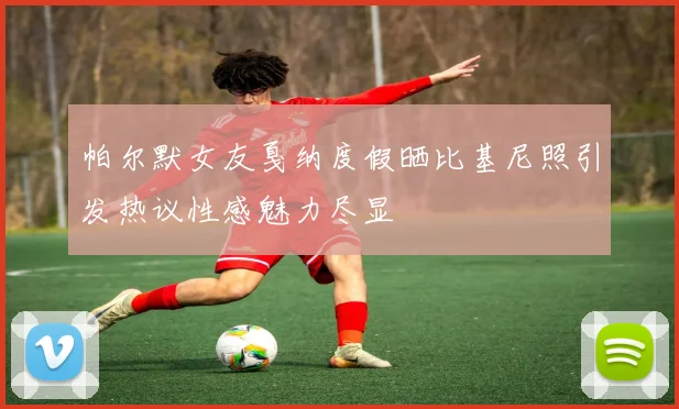 帕尔默女友戛纳度假晒比基尼照引发热议性感魅力尽显
