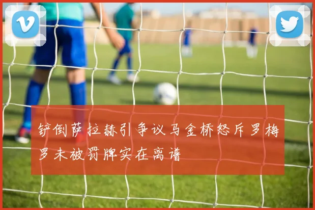 铲倒萨拉赫引争议马金桥怒斥罗梅罗未被罚牌实在离谱