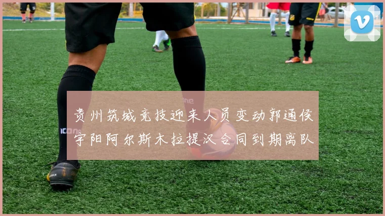 贵州筑城竞技迎来人员变动郭通侯宇阳阿尔斯木拉提汉合同到期离队