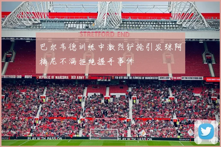 巴尔韦德训练中激烈铲抢引发琼阿梅尼不满拒绝握手事件