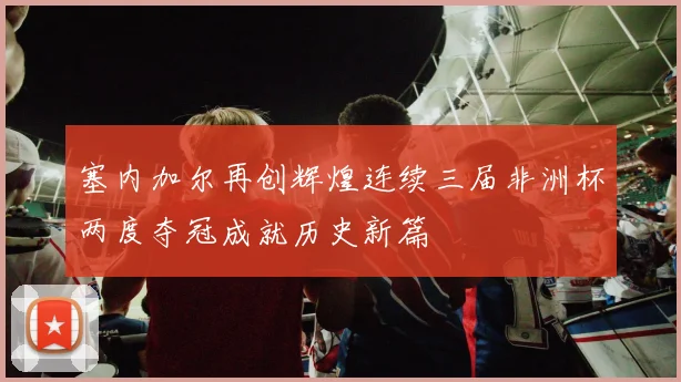 塞内加尔再创辉煌连续三届非洲杯两度夺冠成就历史新篇