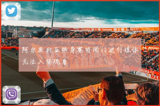 阿尔及利亚热身赛将闭门进行媒体无法入场观看