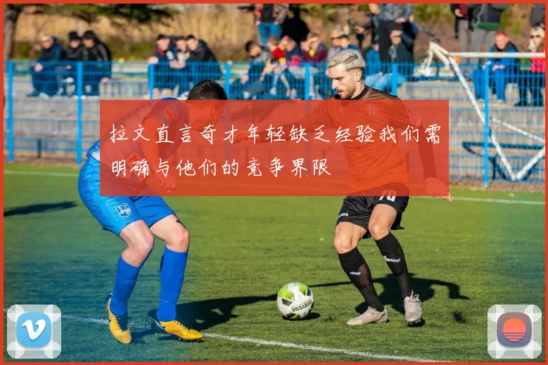 拉文直言奇才年轻缺乏经验我们需明确与他们的竞争界限