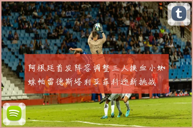 阿根廷首发阵容调整三人换血小蜘蛛帕雷德斯塔利亚菲科迎新挑战