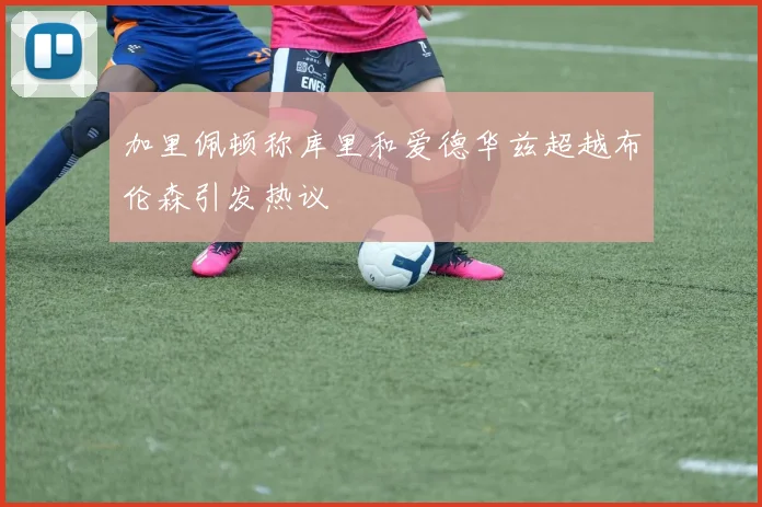 加里佩顿称库里和爱德华兹超越布伦森引发热议