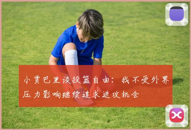 小贾巴里谈投篮自由：我不受外界压力影响继续追求进攻机会