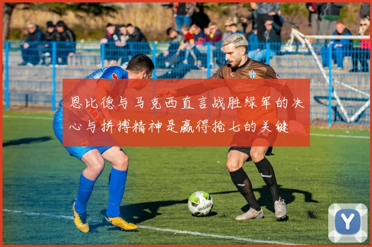 恩比德与马克西直言战胜绿军的决心与拼搏精神是赢得抢七的关键