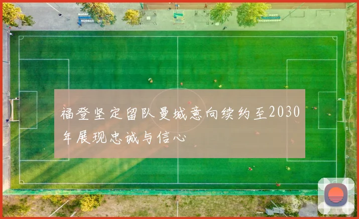 福登坚定留队曼城意向续约至2030年展现忠诚与信心