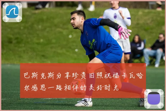 巴斯克斯分享珍贵旧照祝福卡瓦哈尔感恩一路相伴的美好时光