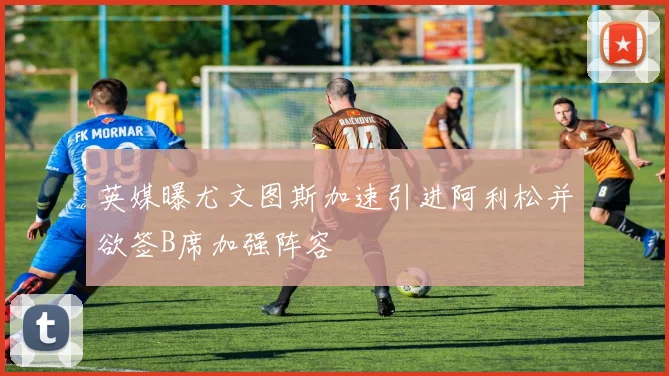 英媒曝尤文图斯加速引进阿利松并欲签B席加强阵容
