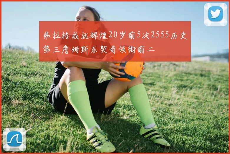 弗拉格成就辉煌20岁前5次2555历史第三詹姆斯东契奇领衔前二