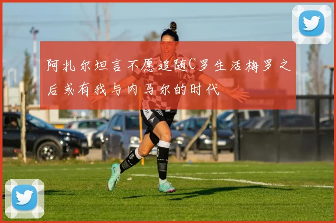 阿扎尔坦言不愿追随C罗生活梅罗之后或有我与内马尔的时代