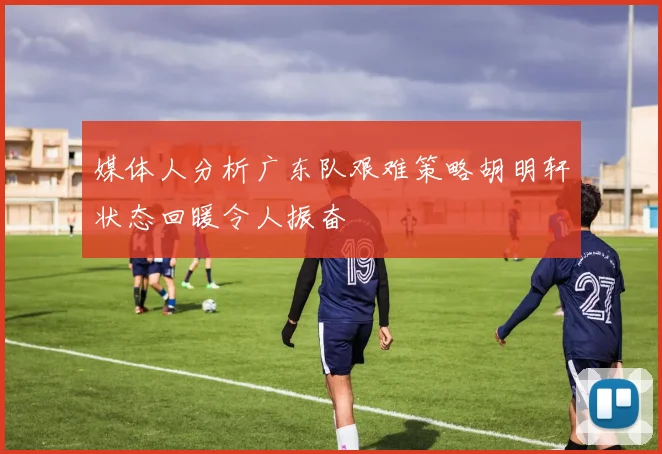 媒体人分析广东队艰难策略胡明轩状态回暖令人振奋