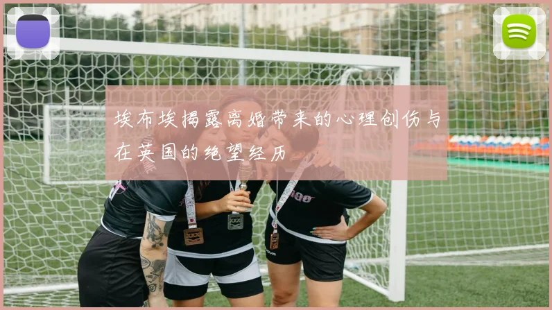 埃布埃揭露离婚带来的心理创伤与在英国的绝望经历