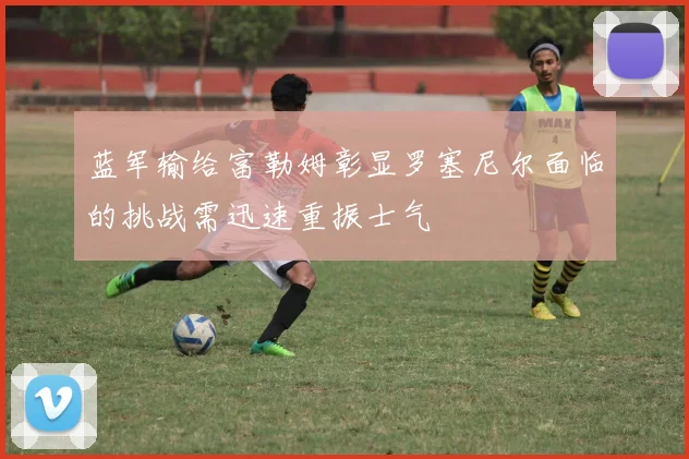 蓝军输给富勒姆彰显罗塞尼尔面临的挑战需迅速重振士气